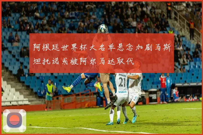 阿根廷世界杯大名单悬念加剧马斯坦托诺或被阿尔马达取代