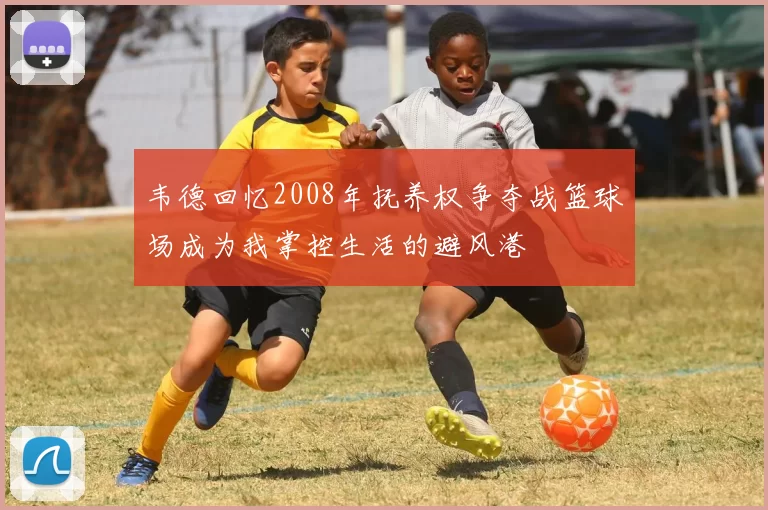 韦德回忆2008年抚养权争夺战篮球场成为我掌控生活的避风港