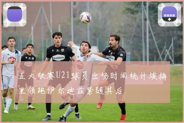 五大联赛U21球员出场时间统计埃梅里领跑伊尔迪兹紧随其后