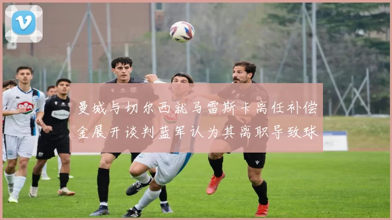 曼城与切尔西就马雷斯卡离任补偿金展开谈判蓝军认为其离职导致球队崩盘