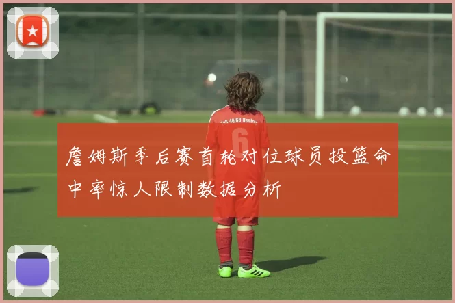詹姆斯季后赛首轮对位球员投篮命中率惊人限制数据分析
