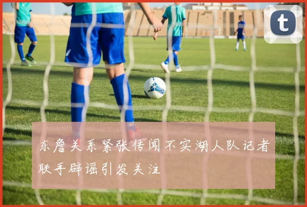 东詹关系紧张传闻不实湖人队记者联手辟谣引发关注