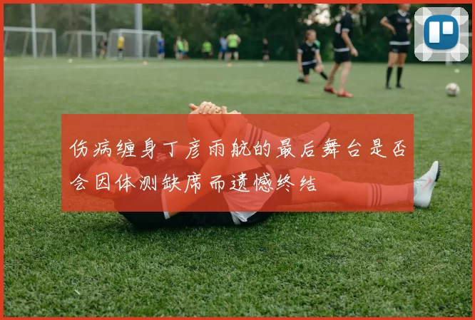 伤病缠身丁彦雨航的最后舞台是否会因体测缺席而遗憾终结