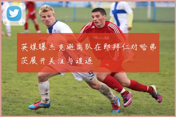 英媒曝杰克逊离队在即拜仁对哈弗茨展开关注与追逐