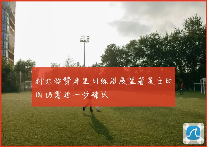 科尔称赞库里训练进展显著复出时间仍需进一步确认