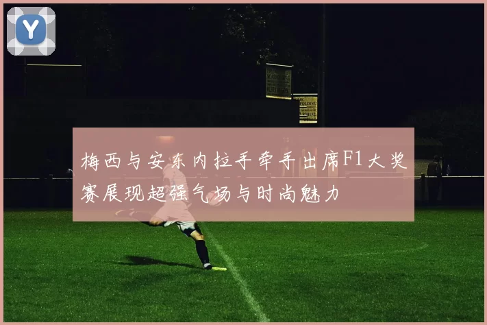 梅西与安东内拉手牵手出席F1大奖赛展现超强气场与时尚魅力