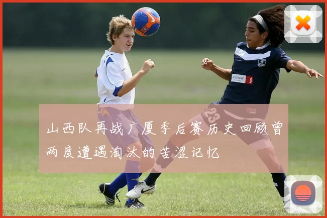 山西队再战广厦季后赛历史回顾曾两度遭遇淘汰的苦涩记忆