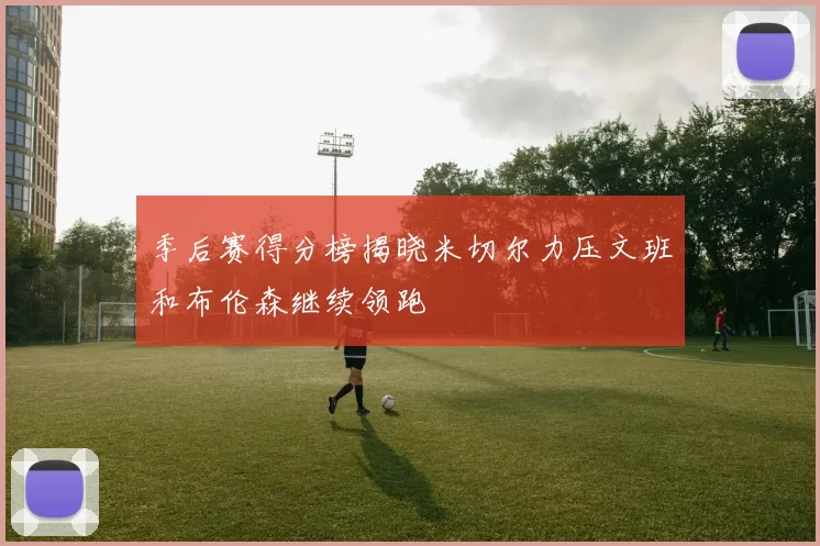 季后赛得分榜揭晓米切尔力压文班和布伦森继续领跑
