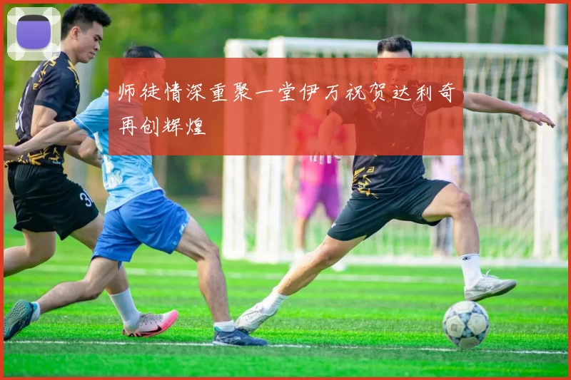 师徒情深重聚一堂伊万祝贺达利奇再创辉煌