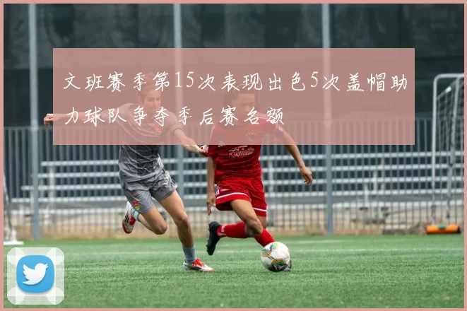 文班赛季第15次表现出色5次盖帽助力球队争夺季后赛名额