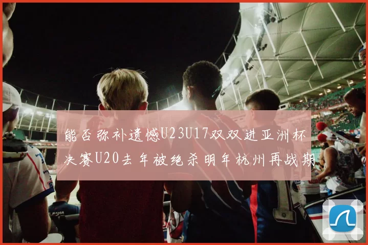 能否弥补遗憾U23U17双双进亚洲杯决赛U20去年被绝杀明年杭州再战期待辉煌