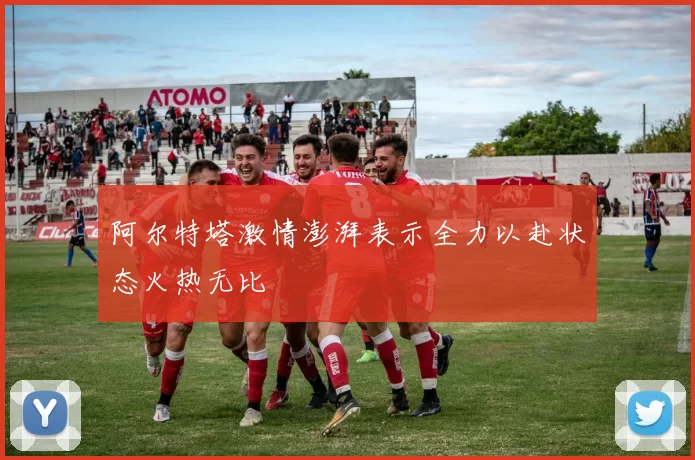 阿尔特塔激情澎湃表示全力以赴状态火热无比