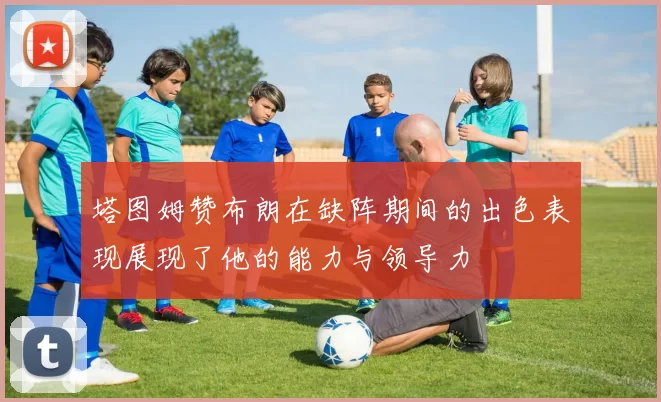 塔图姆赞布朗在缺阵期间的出色表现展现了他的能力与领导力