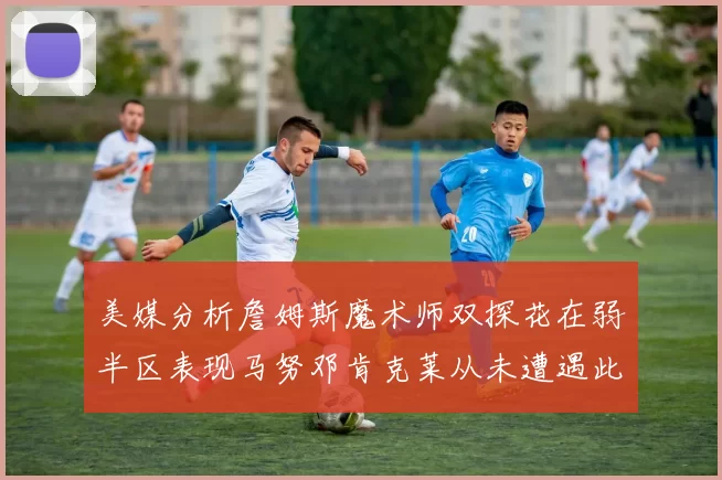 美媒分析詹姆斯魔术师双探花在弱半区表现马努邓肯克莱从未遭遇此情况