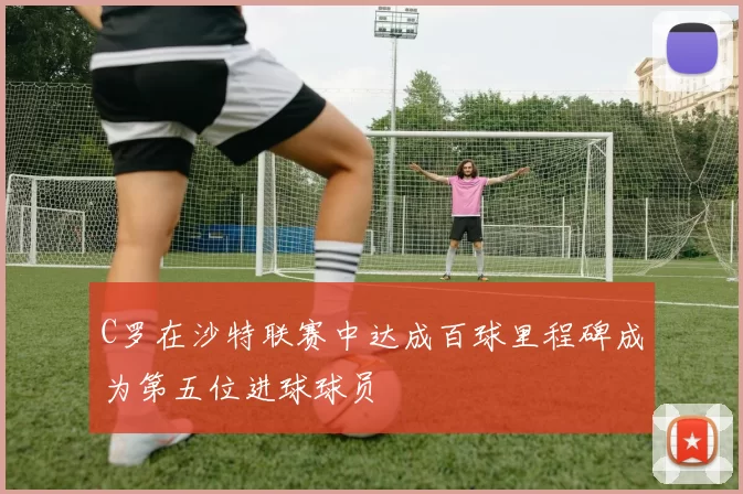 C罗在沙特联赛中达成百球里程碑成为第五位进球球员
