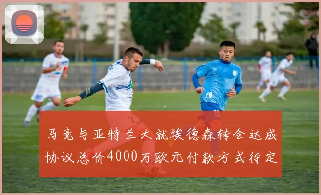 马竞与亚特兰大就埃德森转会达成协议总价4000万欧元付款方式待定